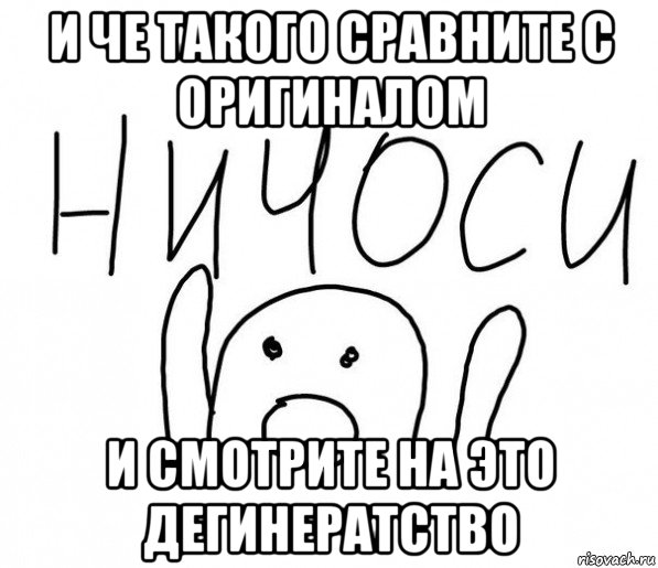 и че такого сравните с оригиналом и смотрите на это дегинератство, Мем  Ничоси