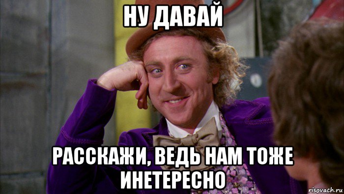 ну давай расскажи, ведь нам тоже инетересно, Мем Ну давай расскажи (Вилли Вонка)