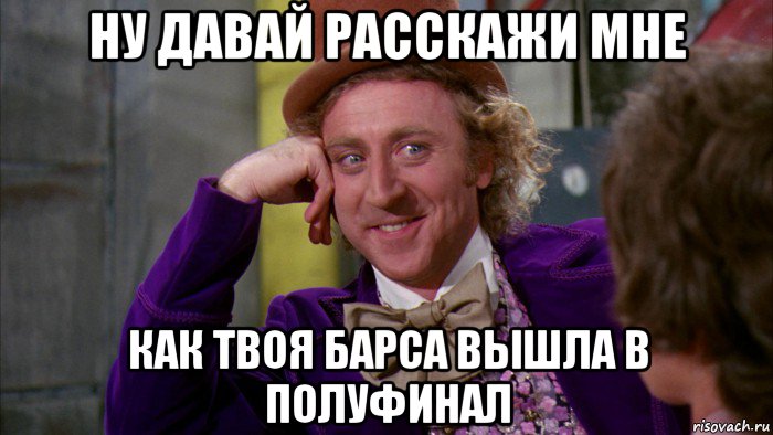 ну давай расскажи мне как твоя барса вышла в полуфинал, Мем Ну давай расскажи (Вилли Вонка)