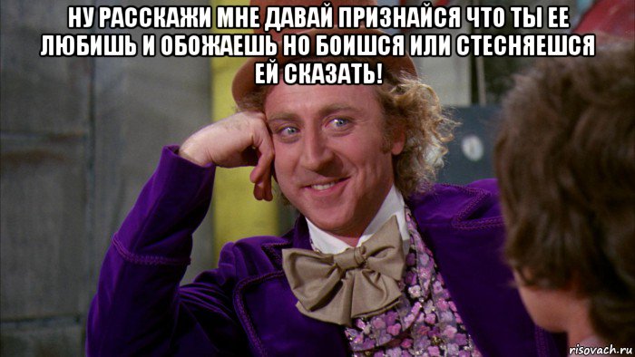 ну расскажи мне давай признайся что ты ее любишь и обожаешь но боишся или стесняешся ей сказать! , Мем Ну давай расскажи (Вилли Вонка)