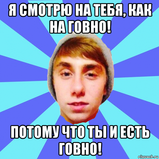я смотрю на тебя, как на говно! потому что ты и есть говно!