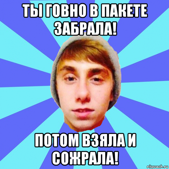 ты говно в пакете забрала! потом взяла и сожрала!