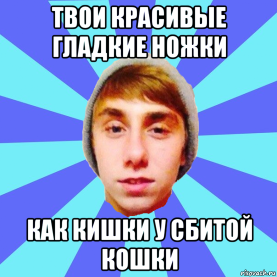 твои красивые гладкие ножки как кишки у сбитой кошки
