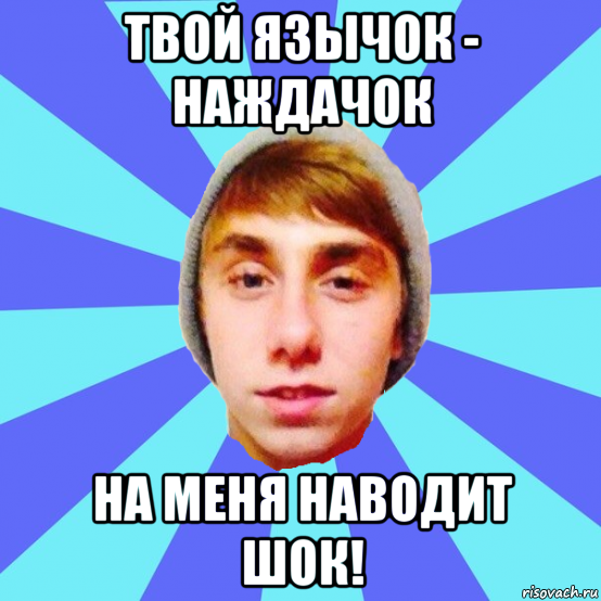 твой язычок - наждачок на меня наводит шок!