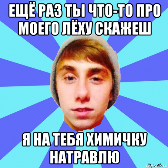 ещё раз ты что-то про моего лёху скажеш я на тебя химичку натравлю