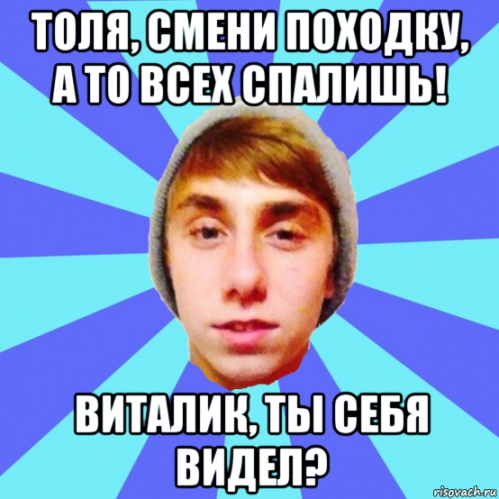 толя, смени походку, а то всех спалишь! виталик, ты себя видел?