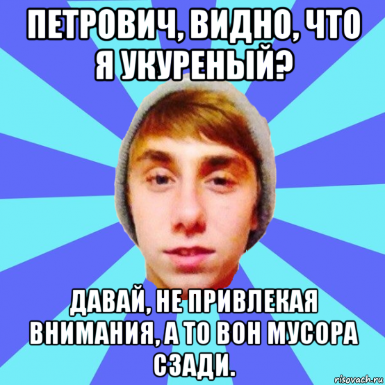 петрович, видно, что я укуреный? давай, не привлекая внимания, а то вон мусора сзади.