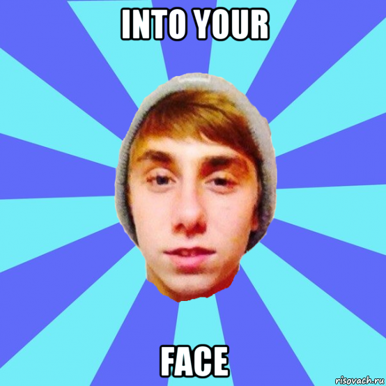 into your face