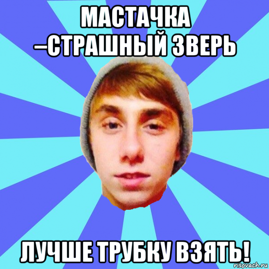 мастачка –страшный зверь лучше трубку взять!