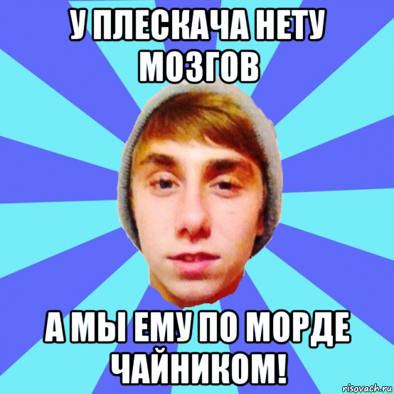 у плескача нету мозгов а мы ему по морде чайником!
