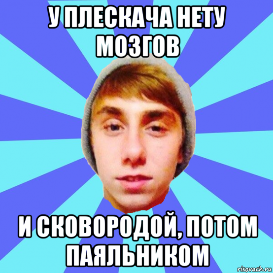 у плескача нету мозгов и сковородой, потом паяльником