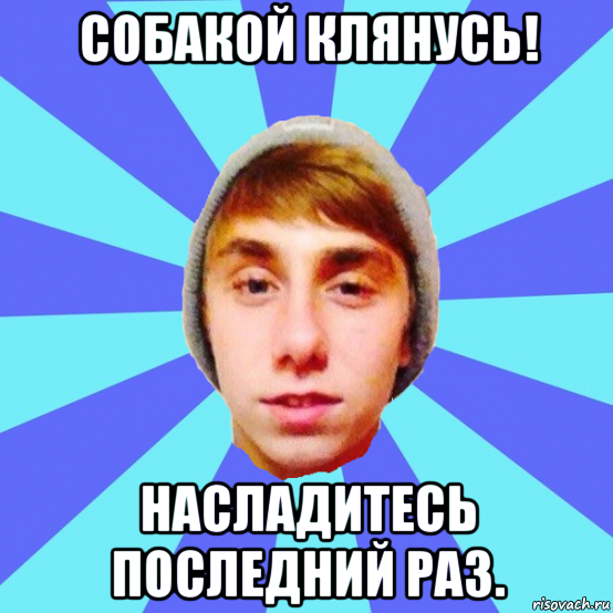 собакой клянусь! насладитесь последний раз.