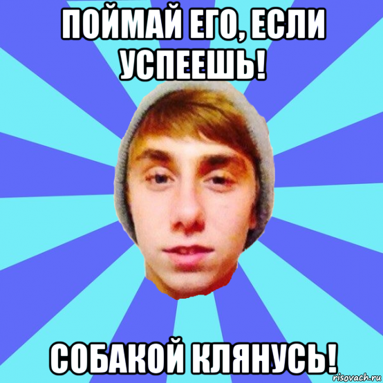 поймай его, если успеешь! собакой клянусь!