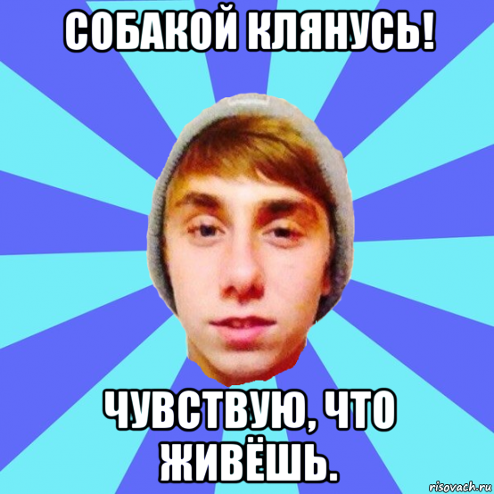 собакой клянусь! чувствую, что живёшь.