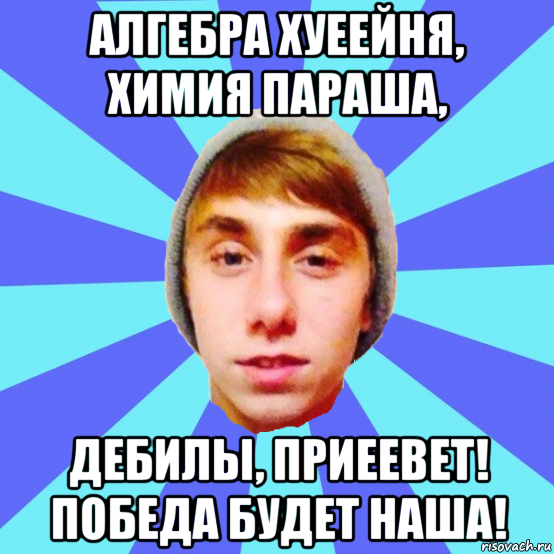 алгебра хуеейня, химия параша, дебилы, приеевет! победа будет наша!