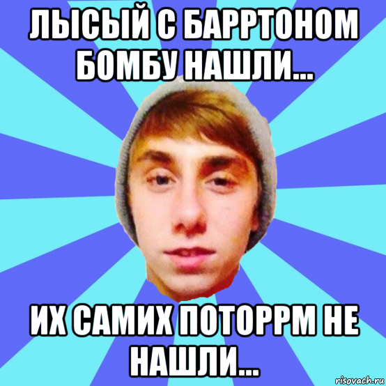 лысый с барртоном бомбу нашли... их самих поторрм не нашли...