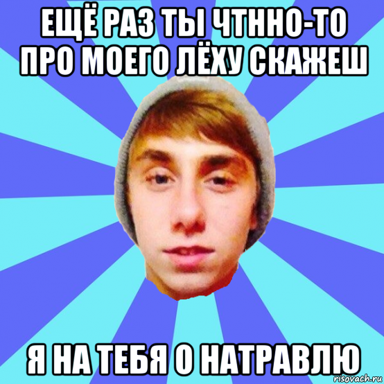 ещё раз ты чтнно-то про моего лёху скажеш я на тебя о натравлю