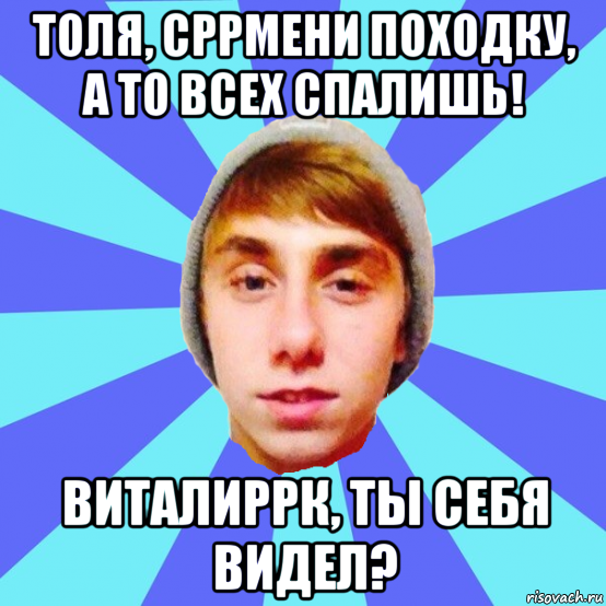 толя, сррмени походку, а то всех спалишь! виталиррк, ты себя видел?