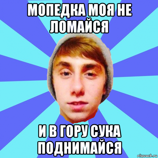 мопедка моя не ломайся и в гору сука поднимайся