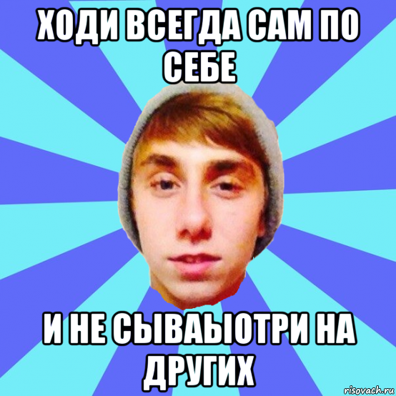 ходи всегда сам по себе и не сываыотри на других