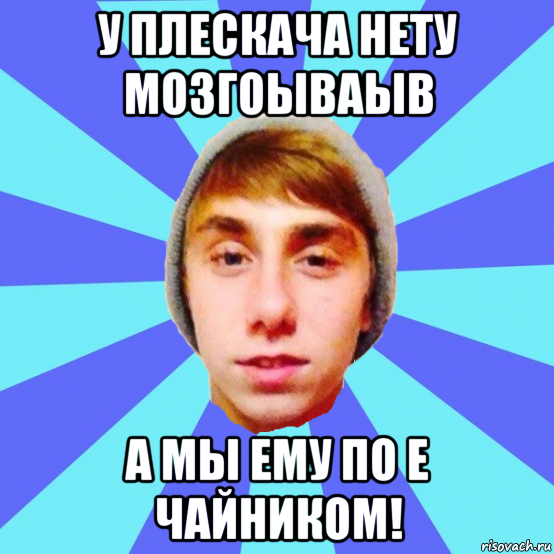 у плескача нету мозгоываыв а мы ему по е чайником!