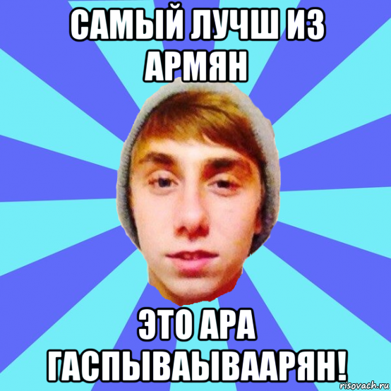 самый лучш из армян это ара гаспываываарян!