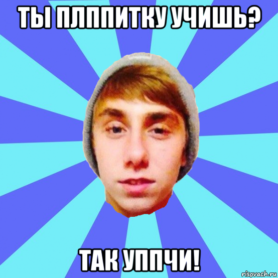 ты плппитку учишь? так уппчи!