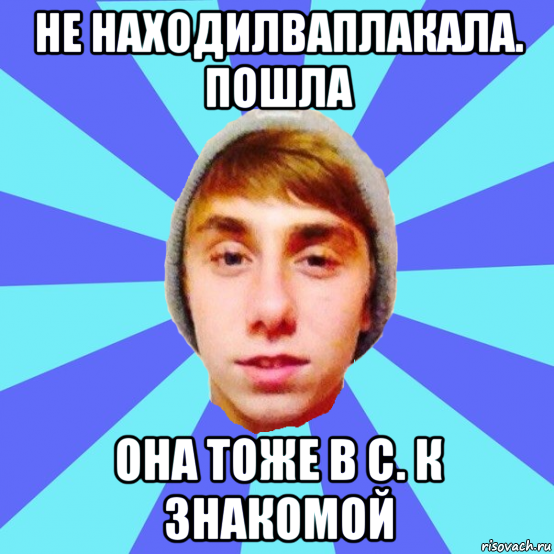 не находилваплакала. пошла она тоже в с. к знакомой