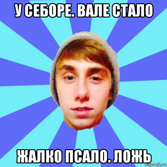 у себоре. вале стало жалко псало. ложь