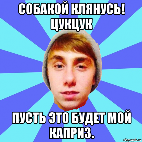 собакой клянусь! цукцук пусть это будет мой каприз.
