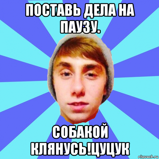 поставь дела на паузу. собакой клянусь!цуцук