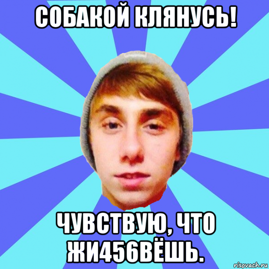 собакой клянусь! чувствую, что жи456вёшь.