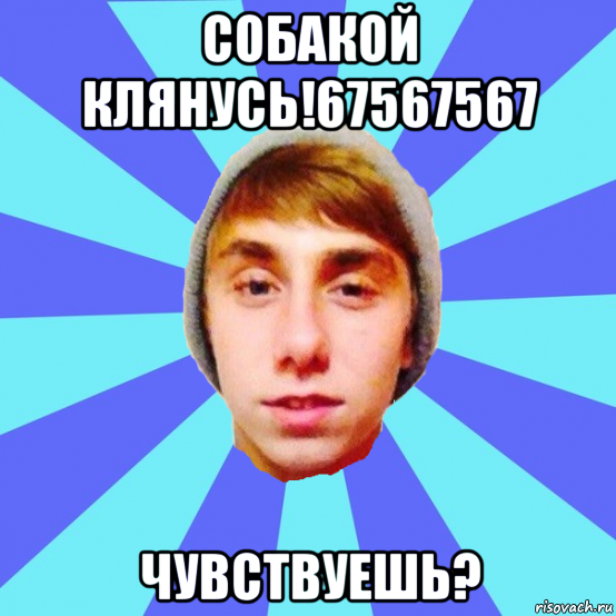 собакой клянусь!67567567 чувствуешь?