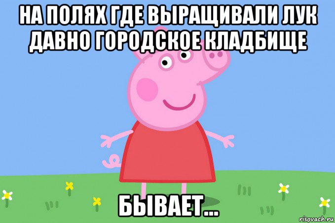 на полях где выращивали лук давно городское кладбище бывает..., Мем Пеппа