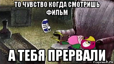 то чувство когда смотришь фильм а тебя прервали