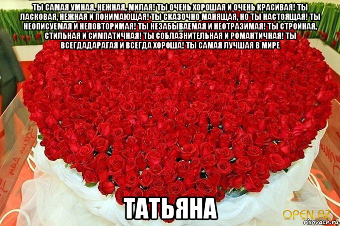 ты самая умная, нежная, милая! ты очень хорошая и очень красивая! ты ласковая, нежная и понимающая! ты сказочно манящая, но ты настоящая! ты неописуемая и неповторимая! ты незабываемая и неотразимая! ты стройная, стильная и симпатичная! ты соблазнительная и романтичная! ты всегдадарагая и всегда хороша! ты самая лучшая в мире татьяна