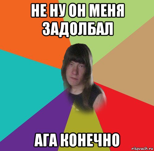 не ну он меня задолбал ага конечно