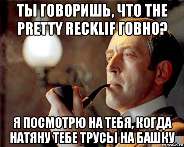 ты говоришь, что the pretty recklif говно? я посмотрю на тебя, когда натяну тебе трусы на башку, Мем  Шерлок