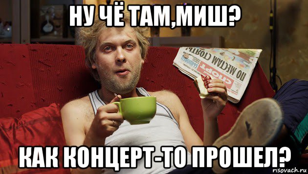 ну чё там,миш? как концерт-то прошел?
