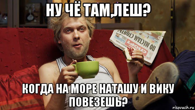 ну чё там,леш? когда на море наташу и вику повезешь?