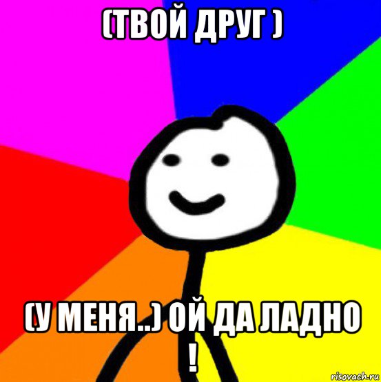 (твой друг ) (у меня..) ой да ладно !