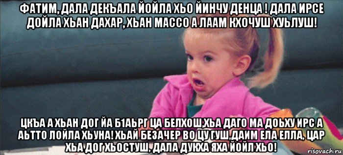 фатим, дала декъала йойла хьо йинчу денца ! дала ирсе дойла хьан дахар, хьан массо а лаам кхочуш хуьлуш! цкъа а хьан дог йа б1аьрг ца белхош,хьа даго ма доьху ирс а аьтто лойла хьуна! хьай безачер во цу гуш,даим ела елла, цар хьа дог хьостуш, дала дукха яха йойл хьо!, Мем  Ты говоришь (девочка возмущается)