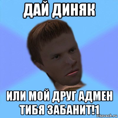 дай диняк или мой друг адмен тибя забанит!1