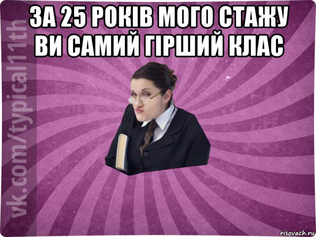 за 25 років мого стажу ви самий гірший клас 