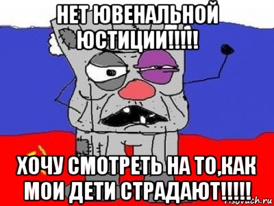 нет ювенальной юстиции!!!!! хочу смотреть на то,как мои дети страдают!!!!!