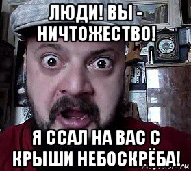 люди! вы - ничтожество! я ссал на вас с крыши небоскрёба!