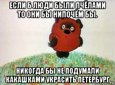 если б люди были пчёлами то они бы нипочём бы. никогда бы не подумали какашками украсить петербург