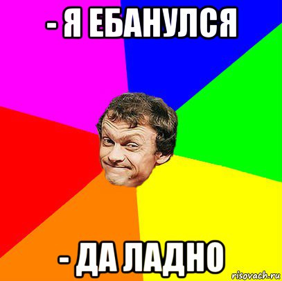 - я ебанулся - да ладно