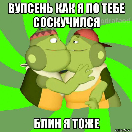 вупсень как я по тебе соскучился блин я тоже