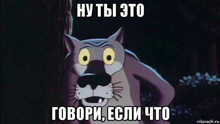 ну ты это говори, если что